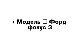  › Модель ­ Форд фокус 3